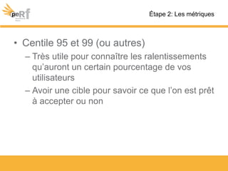 • Centile 95 et 99 (ou autres)
– Très utile pour connaître les ralentissements
qu’auront un certain pourcentage de vos
utilisateurs
– Avoir une cible pour savoir ce que l’on est prêt
à accepter ou non
Étape 2: Les métriques
 