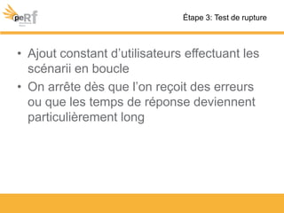 • Ajout constant d’utilisateurs effectuant les
scénarii en boucle
• On arrête dès que l’on reçoit des erreurs
ou que les temps de réponse deviennent
particulièrement long
Étape 3: Test de rupture
 