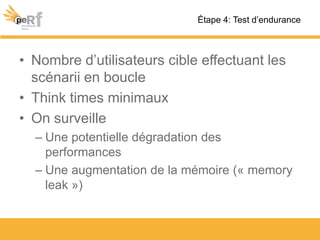 • Nombre d’utilisateurs cible effectuant les
scénarii en boucle
• Think times minimaux
• On surveille
– Une potentielle dégradation des
performances
– Une augmentation de la mémoire (« memory
leak »)
Étape 4: Test d’endurance
 