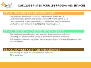 QUELQUES PISTES POUR LES PROCHAINES SÉANCES
41
L’ÉVOLUTION DES ARCHITECTURES PHYSIQUES
Optimisation de la parallélisation pour bénéficier des architectures multi-core
Monitoring des environnements virtuels et assurer des quotas de ressources
Optimisation du scheduling de tâches dans un environnement multi-tenant (processeur Unix
ou Jobs Hadoop)
…
L’ÉVOLUTION DES OS ET DES MIDDLEWARES
Non-blocking I/O, Node.JS : concurrence au niveau des I/O
GC et ses limites
…
L’ÉVOLUTION DES DES MÉTHODOLOGIES
Les meilleures solutions de monitoring (AppDynamics, Dynatrace…)
Les fonctionnalités des différents profiler (JVisualVM, Yourkit, DotTrace…)
Les possibilités de tuning des bases de données (Insider de FourthElephant)
L’inclusion au sein de l’usine de build (gatling-maven-plugin, …)
…
 