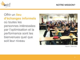 9
NOTRE MISSION?
Source : Paris JUG
Offrir un lieu
d’échanges informels
où toutes les
personnes intéressées
par l’optimisation et la
performance sont les
bienvenues quel que
soit leur niveau
 