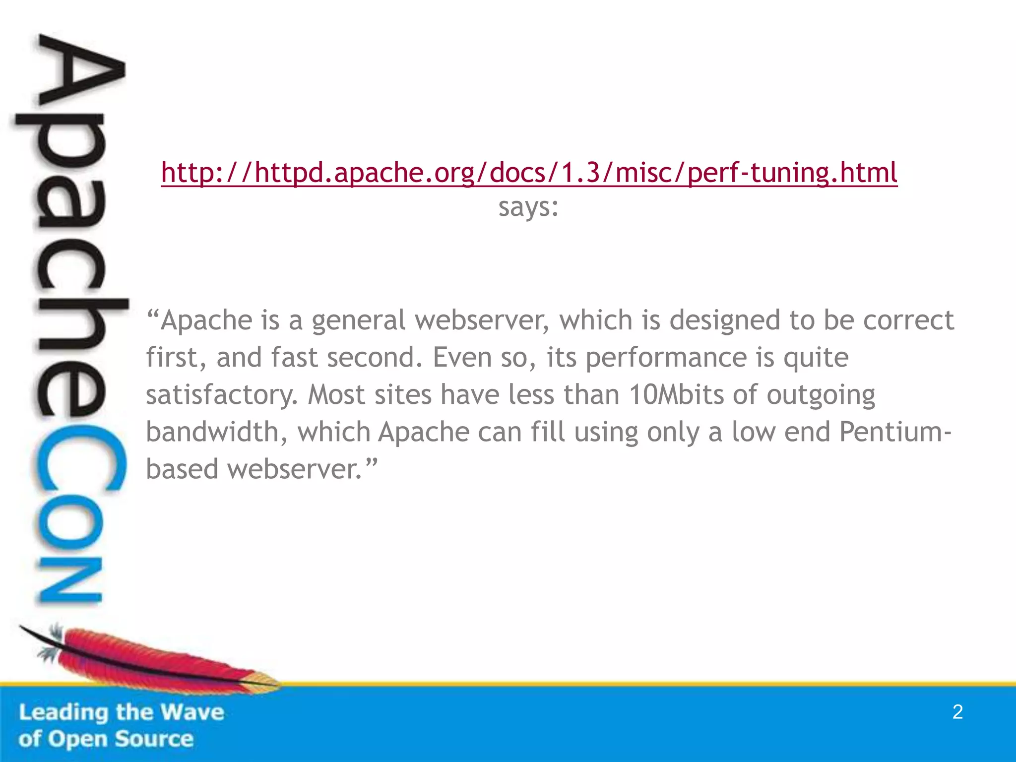 http://httpd.apache.org/docs/1.3/misc/perf-tuning.html
                          says:



“Apache is a general webserver, which is designed to be correct
first, and fast second. Even so, its performance is quite
satisfactory. Most sites have less than 10Mbits of outgoing
bandwidth, which Apache can fill using only a low end Pentium-
based webserver.”




                                                              2
 
