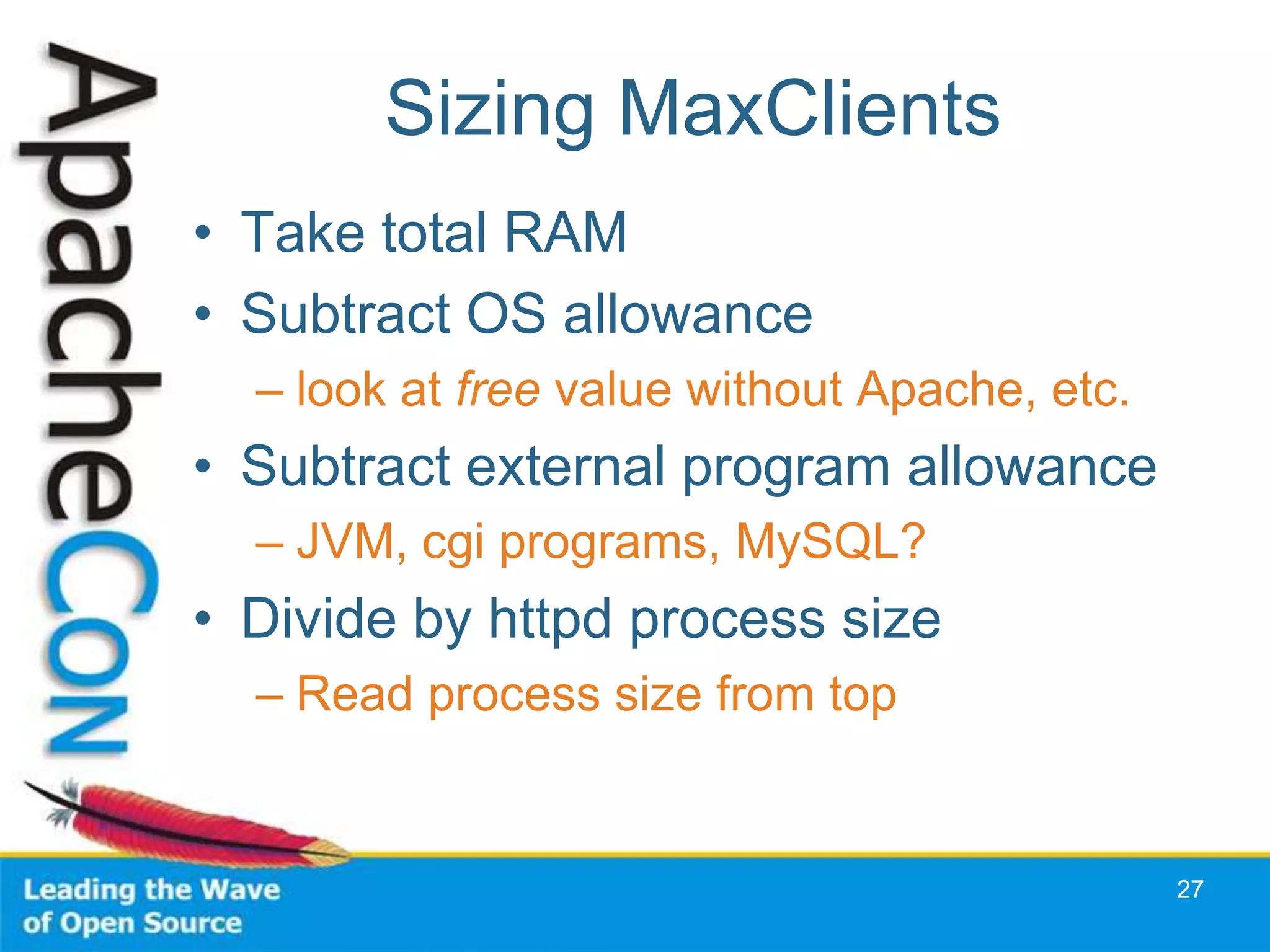 Sizing MaxClients
• Take total RAM
• Subtract OS allowance
  – look at free value without Apache, etc.
• Subtract external program allowance
  – JVM, cgi programs, MySQL?
• Divide by httpd process size
  – Read process size from top


                                              27
 