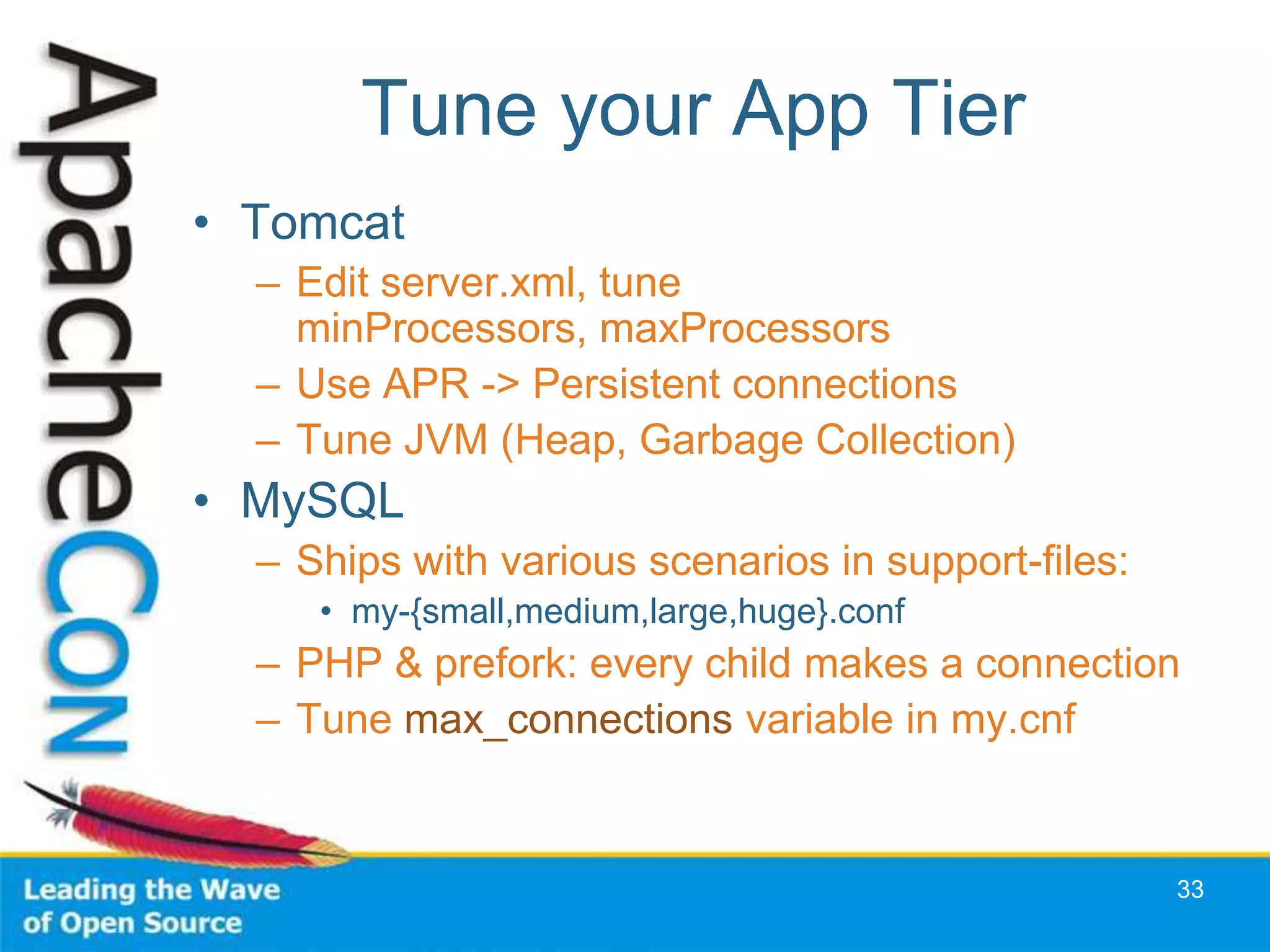 Tune your App Tier
• Tomcat
  – Edit server.xml, tune
    minProcessors, maxProcessors
  – Use APR -> Persistent connections
  – Tune JVM (Heap, Garbage Collection)
• MySQL
  – Ships with various scenarios in support-files:
     • my-{small,medium,large,huge}.conf
  – PHP & prefork: every child makes a connection
  – Tune max_connections variable in my.cnf


                                                     33
 