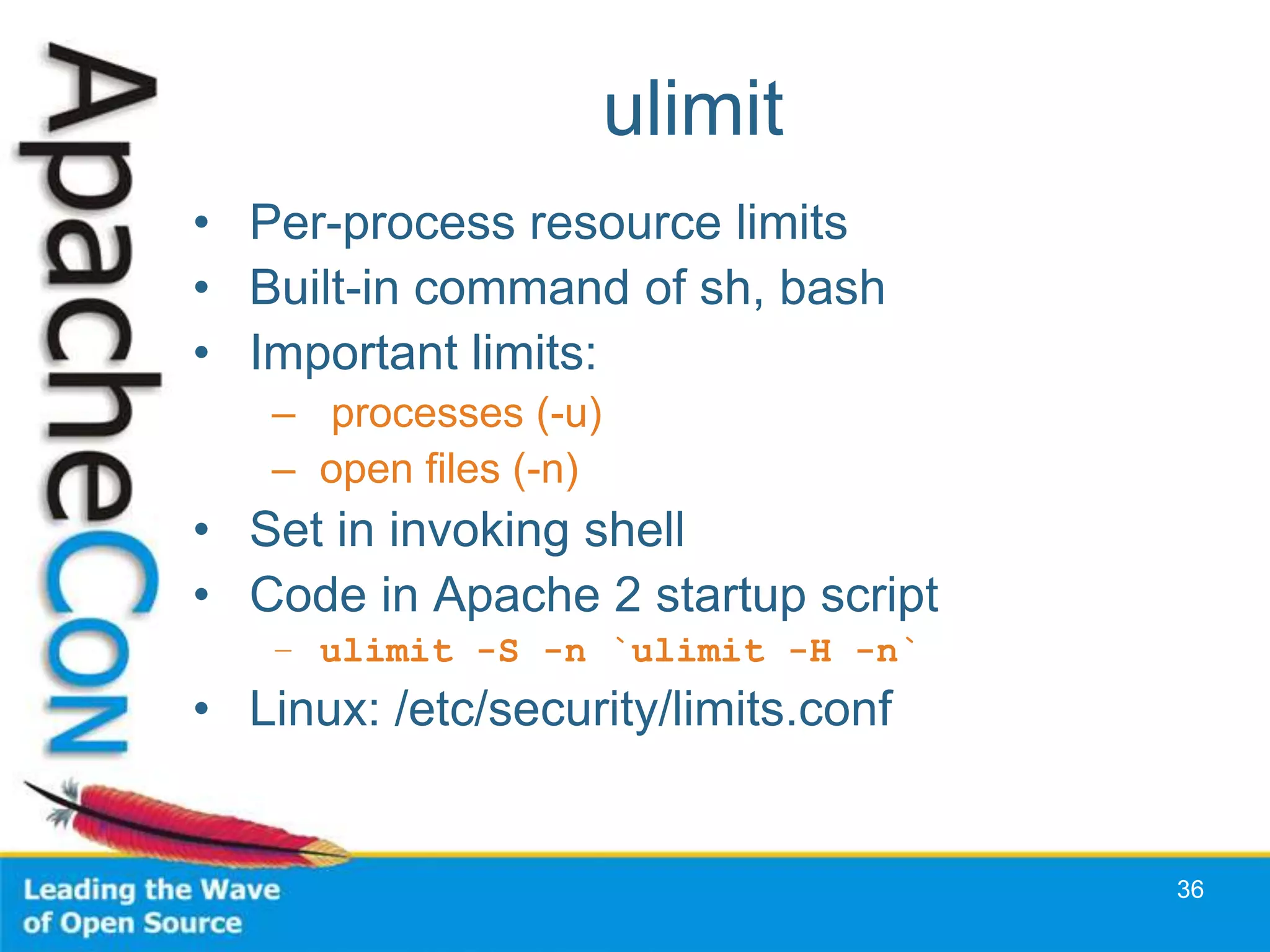 ulimit
• Per-process resource limits
• Built-in command of sh, bash
• Important limits:
   – processes (-u)
   – open files (-n)
• Set in invoking shell
• Code in Apache 2 startup script
   – ulimit -S -n `ulimit -H -n`
• Linux: /etc/security/limits.conf


                                     36
 