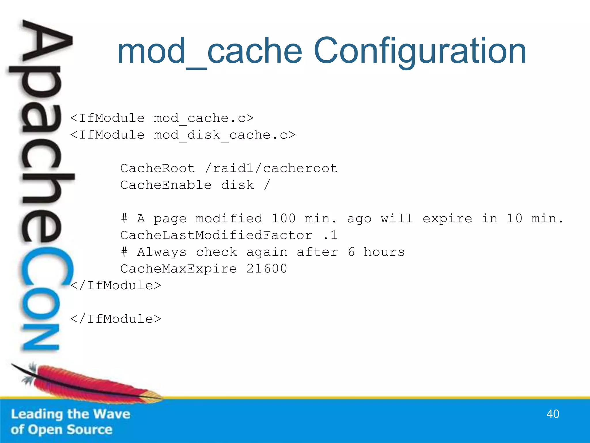 mod_cache Configuration
<IfModule mod_cache.c>
<IfModule mod_disk_cache.c>

      CacheRoot /raid1/cacheroot
      CacheEnable disk /

      # A page modified 100 min. ago will expire in 10 min.
      CacheLastModifiedFactor .1
      # Always check again after 6 hours
      CacheMaxExpire 21600
</IfModule>

</IfModule>




                                                        40
 