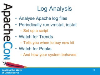 Log Analysis
• Analyse Apache log files
• Periodically run vmstat, iostat
  – Set up a script
• Watch for Trends
  – Tells you when to buy new kit
• Watch for Peaks
  – And how your system behaves


                                    18
 