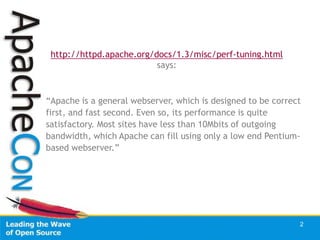 http://httpd.apache.org/docs/1.3/misc/perf-tuning.html
                          says:



“Apache is a general webserver, which is designed to be correct
first, and fast second. Even so, its performance is quite
satisfactory. Most sites have less than 10Mbits of outgoing
bandwidth, which Apache can fill using only a low end Pentium-
based webserver.”




                                                              2
 