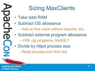 Sizing MaxClients
• Take total RAM
• Subtract OS allowance
  – look at free value without Apache, etc.
• Subtract external program allowance
  – JVM, cgi programs, MySQL?
• Divide by httpd process size
  – Read process size from top


                                              27
 