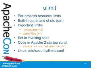 ulimit
• Per-process resource limits
• Built-in command of sh, bash
• Important limits:
   – processes (-u)
   – open files (-n)
• Set in invoking shell
• Code in Apache 2 startup script
   – ulimit -S -n `ulimit -H -n`
• Linux: /etc/security/limits.conf


                                     36
 