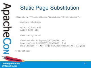 Static Page Substitution
<Directory "/home/sctemme/inst/blog/httpd/htdocs">

    Options +Indexes

    Order allow,deny
    Allow from all

    RewriteEngine on

    RewriteCond %{REQUEST_FILENAME} !-f
    RewriteCond %{REQUEST_FILENAME} !-d
    RewriteRule ^(.*)$ /cgi-bin/blosxom.cgi/$1 [L,QSA]

</Directory>




                                                     42
 