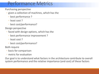 Performance Metrics
Purchasing perspective
◦ given a collection of machines, which has the
◦ best performance ?
◦ least cost ?
◦ best cost/performance?
Design perspective
◦ faced with design options, which has the
◦ best performance improvement ?
◦ least cost ?
◦ best cost/performance?
Both require
◦ basis for comparison
◦ metric for evaluation
Our goal is to understand what factors in the architecture contribute to overall
system performance and the relative importance (and cost) of these factors
 