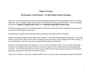 Randy Newsome

                   Performance Track Record – US and Global Income Strategies


Part of my overall responsibilities while at Heitman included managing two income strategies whose investment
objectives were to maintain a high targeted yield to be distributed in cash on a monthly basis. The two strategies
included the Nomura US High Income Fund and the Sumishin Global REIT Income Fund.

The following pages present the actual performance for each fund along with a peer comparison for various time
periods since the inception of each fund.

The performance analysis shows that both funds consistently out-performed 90% of its peers.

Despite the superior performance of both income strategies, in July 2009 Heitman made the decision to close both
funds in order to focus 100% of their effort on improving the performance of their flagship total return strategy. It
was also Heitman’s view that the income strategies had limited growth potential.

Obviously, I disagree strongly with Heitman’s view, as I believe that there is likely to be a secular shift among
investors, who currently have almost four times invested in equities versus bonds and other income producing
securities. As 76 million baby boomers begin to retire, I believe that income is going to become an increasingly
important consideration in investor investment decisions.

At the time of Heitman’s decision, combined AUM for the two income funds totaled approximately $130 million.




                                                                                                                        1
 