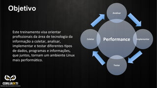 Objetivo
Este	
  treinamento	
  visa	
  orientar	
  
proﬁssionais	
  da	
  área	
  de	
  tecnologia	
  da	
  
informação	
  a	
  coletar,	
  analisar,	
  
implementar	
  e	
  testar	
  diferentes	
  >pos	
  
de	
  dados,	
  programas	
  e	
  informações,	
  
que	
  juntos,	
  tornam	
  um	
  ambiente	
  Linux	
  
mais	
  performá>co.	
  

Analisar	
  

Coletar	
  

Performance	
  

Testar	
  

Implementar	
  

 