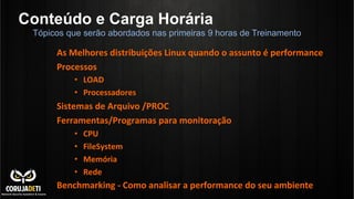 Conteúdo e Carga Horária
Tópicos que serão abordados nas primeiras 9 horas de Treinamento

As	
  Melhores	
  distribuições	
  Linux	
  quando	
  o	
  assunto	
  é	
  performance	
  
Processos	
  
•  LOAD	
  
•  Processadores	
  

Sistemas	
  de	
  Arquivo	
  /PROC	
  
Ferramentas/Programas	
  para	
  monitoração	
  
• 
• 
• 
• 

CPU	
  
FileSystem	
  
Memória	
  
Rede	
  

Benchmarking	
  -­‐	
  Como	
  analisar	
  a	
  performance	
  do	
  seu	
  ambiente	
  

 