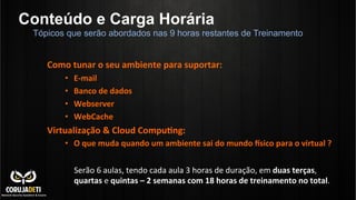 Conteúdo e Carga Horária
Tópicos que serão abordados nas 9 horas restantes de Treinamento

	
  
Como	
  tunar	
  o	
  seu	
  ambiente	
  para	
  suportar:	
  
• 
• 
• 
• 

E-­‐mail	
  
Banco	
  de	
  dados	
  
Webserver	
  
WebCache	
  

Virtualização	
  &	
  Cloud	
  CompuZng:	
  
•  O	
  que	
  muda	
  quando	
  um	
  ambiente	
  sai	
  do	
  mundo	
  [sico	
  para	
  o	
  virtual	
  ?	
  

	
  

Serão	
  6	
  aulas,	
  tendo	
  cada	
  aula	
  3	
  horas	
  de	
  duração,	
  em	
  duas	
  terças,	
  
quartas	
  e	
  quintas	
  –	
  2	
  semanas	
  com	
  18	
  horas	
  de	
  treinamento	
  no	
  total.	
  

 