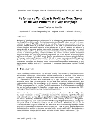 International Journal of Computer Science & Information Technology (IJCSIT) Vol 6, No 2, April 2014
DOI:10.5121/ijcsit.2014.6201 1
Performance Variations in Profiling Mysql Server
on the Xen Platform: Is It Xen or Mysql?
Ashish Tapdiya and Yuan Xue
Department of Electrical Engineering and Computer Science, Vanderbilt University
ABSTRACT
Reliability of a performance model is quintessential to the robust resource management of applications on
the cloud platform. Existing studies show that the contention for shared I/O induces temporal performance
variations in a guest VM and heterogeneity in the underlying hardware leads to relative performance
difference between guest VMs of the same abstract type. In this work, we demonstrate that a guest VM
exhibits significant performance variations across repeated runs in spite of contention free hosting of a
single guest VM on a physical machine. Also, notable performance difference between guest VMs created
equal on physical machines of a homogeneous cluster is noticed. Systematic examination of the components
involved in the request processing identifies disk I/O as the source of variations. Further investigation
establishes that the root cause of the variations is linked with how MySQL manages the storage of tables
and indexes on the guest VM's disk file system. The observed variations in performance raise the challenge
of creating a consistent and repeatable profile. To this end, we present and evaluate a black box approach
based on database population from a snapshot to reduce the perceived performance variations. The
experimental results show that the profile created for a database populated using a snapshot can be used
for performance modeling up to 80% CPU utilization. We validate our findings on the Amazon EC2 cloud
platform.
I. INTRODUCTION
Cloud computing has emerged as a new paradigm for large scale distributed computing driven by
virtualization technology. Virtualization enables consolidation of multiple virtual machines
(VMs) on a single physical server to maximize the server utilization. For example, Amazon EC2
[1] cloud platform leverages Xen virtualization [2] to share the resources of a physical server
among the hosted VMs. Infrastructure as a Service (IaaS) cloud platforms provide customers with
on demand resources in the form of VMs. Service providers harness the cloud platform and lease
VMs to host services. Service providers' profit is contingent on the efficient management of both,
the service level agreement (SLA) and the resource rental cost. In order to manage the SLA,
service providers rely on the resource management mechanisms.
At the center of a resource management mechanism, lies a performance model. A model predicts
the system performance by taking a set of input parameters that capture the expected workload, as
well as the allocated resource. SLA is specified in accordance with the performance predicted by
the model. Therefore, performance model has a direct bearing on the SLA management.
Performance profiling is an established method for building the performance model, since purely
analytical model is prohibitively complex for this environment. Performance models can be
classified into two categories: black box and white box. Black box modeling technique harness
profiling to construct models utilizing statistical regression [3],[4]. Whereas, white box modeling
technique utilizes profiling to derive the analytical model parameters [5],[6],[7]. The performance
model established through profiling is then utilized to perform resource management [3],[5].
 