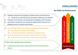 CONCLUSIONS 
Bonnes Méthodes 
Identifier clairement les objectifs qui détermineront la Performance 
Construire le cheminement qui permettra d’atteindre ses objectifs 
S’assurer d’une écriture non équivoque et partagées des Processus 
Considérer l’importance de la phase de déploiement et assurer son 
pilotage comme un projet à part entière 
Du PLM à la Performance 
Eviter les approches improvisées de pilotage de la Performance 
Les indicateurs ramènent des chiffres 
Ce sont les objectifs qui ramènent de la performance 
Eviter les approches improvisées d’ingénierie des Processus. 
Ils aboutissent souvent à des usines à gaz inexploitables 
Et faute d’être appliquée rigoureusement … 
La démarche devrait servir de toile de fond pour hiérarchiser les 
actions… 
Bons Outils  SI adapté 
Bonnes Ressources 
Performance 
© NextIS Consulting. Document confidentiel, propriété de NextIS Consulting. Ne peut être utilisé ou diffusé sans l'accord préalable de la société 
