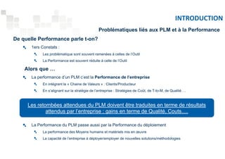 INTRODUCTION 
De quelle Performance parle t-on? 
1ers Constats : 
Problématiques liés aux PLM et à la Performance 
Les problématique sont souvent ramenées à celles de l’Outil 
La Performance est souvent réduite à celle de l’Outil 
Alors que … 
La performance d’un PLM c’est la Performance de l’entreprise 
En intégrant la « Chaine de Valeurs » : Clients/Producteur 
En s’alignant sur la stratégie de l’entreprise : Stratégies de Coût, de T-to-M, de Qualité … 
Les retombées attendues du PLM doivent être traduites en terme de résultats 
attendus par l’entreprise : gains en terme de Qualité, Couts…. 
La Performance du PLM passe aussi par la Performance du déploiement 
La performance des Moyens humains et matériels mis en oeuvre 
La capacité de l’entreprise à déployer/employer de nouvelles solutions/méthodologies 
 