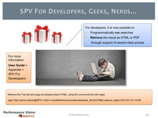SPV F OR D EVELOPERS , G EEKS , N ERDS …
For developers, it is now possible to:


Programmatically run searches



Retrieve the result as HTML or PDF
through support of session-less access

For more
information:
User Guide >
Appendix >
SPV For
Developpers

Retrieve the Top Servers page as stripped-down HTML, using the command-line with wget:
wget 'http://admin:admin@SPV/++skin++simplehtml/nevrax/network/ipstats_dst.html?filter.capture_begin=2013-01-31+14:50’

© SecurActive 2013

63

 