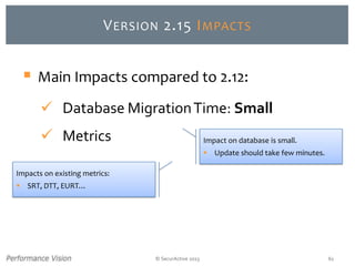 © SecurActive 2013 61
VERSION 2.15 IMPACTS
Impacts on existing metrics:
 SRT, DTT, EURT…
 Main Impacts compared to 2.12:
 Database MigrationTime: Small
 Metrics Impact on database is small.
 Update should take few minutes.
 