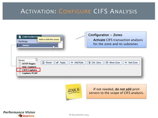 ACTIVATION: CONFIGURE CIFS ANALYSIS 
Configuration > Zones 
 Activate CIFS transaction analysis 
© SecurActive 2014 
for the zone and its subzones 
If not needed, do not add print 
servers to the scope of CIFS analysis. 
 
