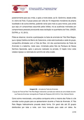 2198 
23º Encontro da ANPAP – “Ecossistemas Artísticos” 
15 a 19 de setembro de 2014 – Belo Horizonte - MG 
posteriormente para seu irmão, e após a morte deste, ao Sr. Gerônimo, desde então 
é o dono da Folia. O grupo possui por volta de 15 integrantes moradores da própria 
localidade e de outros distritos, podendo variar para mais ou para menos, pois ainda 
que seja um compromisso assumido pelos foliões, há as ausências motivadas por 
compromissos pessoais provocando essa oscilação no quantitativo da Folia. (DAZZI, 
DUTRA, p. 10, 2013). 
Pôde-se observar, durante a participação na festa de arremate da Três Reis Magos, 
que a Igreja Católica do Bairro do Catarcione, onde está localizada a sede do grupo, 
compartilha afinidades com a Folia de Reis. Um dos acontecimentos da Festa de 
Arremate é a ladainha, neste caso, ministrada pelos fiéis da Paróquia de Nossa 
Senhora Aparecida, após o percurso realizado na jornada. O trajeto inclui visita 
velada à Igreja e a retomada do caminho de volta à sede. 
Imagem 06 – Jornada da Festa de Arremate. 
O grupo de Folia de Reis Três Reis Magos realizando a jornada aos redores da comunidade durante 
sua Feste de Arremate. Iconografia do Projeto de Pesquisa (2012-2013). Foto: Adriana Rocha 
Como acima mencionado, uma prática corriqueira entre a maioria das Folias é a de 
convidar outros grupos para se apresentarem durante a Festa de Arremate. A Três 
Reis Magos habitualmente procede desta forma. Em geral são até 20 grupos 
distribuídos por toda a noite, com hora marcada para cada um deles. As 
 