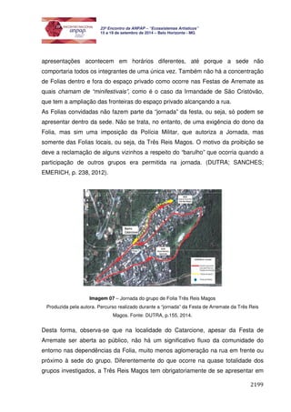 2199 
23º Encontro da ANPAP – “Ecossistemas Artísticos” 
15 a 19 de setembro de 2014 – Belo Horizonte - MG 
apresentações acontecem em horários diferentes, até porque a sede não 
comportaria todos os integrantes de uma única vez. Também não há a concentração 
de Folias dentro e fora do espaço privado como ocorre nas Festas de Arremate as 
quais chamam de “minifestivais”, como é o caso da Irmandade de São Cristóvão, 
que tem a ampliação das fronteiras do espaço privado alcançando a rua. 
As Folias convidadas não fazem parte da “jornada” da festa, ou seja, só podem se 
apresentar dentro da sede. Não se trata, no entanto, de uma exigência do dono da 
Folia, mas sim uma imposição da Polícia Militar, que autoriza a Jornada, mas 
somente das Folias locais, ou seja, da Três Reis Magos. O motivo da proibição se 
deve a reclamação de alguns vizinhos a respeito do “barulho” que ocorria quando a 
participação de outros grupos era permitida na jornada. (DUTRA; SANCHES; 
EMERICH, p. 238, 2012). 
Imagem 07 – Jornada do grupo de Folia Três Reis Magos 
Produzida pela autora. Percurso realizado durante a “jornada” da Festa de Arremate da Três Reis 
Magos. Fonte: DUTRA, p.155, 2014. 
Desta forma, observa-se que na localidade do Catarcione, apesar da Festa de 
Arremate ser aberta ao público, não há um significativo fluxo da comunidade do 
entorno nas dependências da Folia, muito menos aglomeração na rua em frente ou 
próximo à sede do grupo. Diferentemente do que ocorre na quase totalidade dos 
grupos investigados, a Três Reis Magos tem obrigatoriamente de se apresentar em 
 