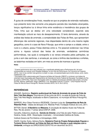 2201 
23º Encontro da ANPAP – “Ecossistemas Artísticos” 
15 a 19 de setembro de 2014 – Belo Horizonte - MG 
À guisa de considerações finais, ressalta-se que os projetos de extensão realizados, 
cujo presente texto trás somente uma pequena parcela dos resultados alcançados, 
lançou significativa luz à tênue linha entre existência e inexistência dos grupos de 
Folia, linha que se desfaz em uma velocidade considerável, expondo esta 
manifestação cultural ao risco de desaparecimento. O texto demonstra, através da 
análise das festas de arremate, a complexidade das Folias de Reis, que apresentam 
diferenças não somente regionais, mas disparidades dentro de uma mesma região 
geográfica, como é o caso de Nova Friburgo, que entre o campo e a cidade, entre o 
rural e o urbano, possui Folias distintas entre si. Foi possível evidenciar nas linhas 
acima a riqueza cultural das festas de arremate, verdadeiras cerimônias 
performáticas, nas quais à coreografia e os versos entoados pelos palhações, se 
junta o som das sanfonas, o arrasta-pé, as cores e brilhos das bandeiras e enfeites, 
as ladainhas recitadas em latim, em meio ao aroma de incensos e iguarias. 
Notas 
1 O termo performance não é aqui utilizado com o significado adotado para a Performance Art, tal como 
compreendido por autores como Roselee Goldberg, no livro Arte da Performance. Do Futurismo ao Presente 
(2012), mas no seu sentido mais genérico e amplo, ou seja, uma apresentação que envolve dança, canto, teatro, 
malabarismo, etc. 
2 Os projetos foram selecionados pelo Programa de Bolsa de Extensão (PBEXT) e contaram com bolsas de 
extensão foram financiadas pelo Departamento de Extensão do Centro Federal de Educação Tecnológica do Rio 
de Janeiro (CEFET/RJ). Para mais informações sobre os métodos de pesquisa adotados pelo projeto, consultar: 
DUTRA, Adriana; SANCHES, Diego; EMERICH, Luis. Identidade Cultural e Turismo – Uma Proposta Para As 
Folias De Reis de Nova Friburgo/RJ. Revista Conexão UEPG, Vol. 8, No 2 (2012). 
REFERÊNCIAS 
AGUIAR, Gerônimo. Registro audiovisual da Festa de Arremate do grupo de Folia de 
Reis Três Reis Magos. Ocorrida em 23 de junho de 2012, na sede do grupo de Folia de 
Reis Três Reis Magos, localizada no Bairro Catarcione, no município de Nova Friburgo/RJ, 
2012. 
BARROS, Artur César Ferreira e REZENDE, Carmem Luiza de. Companhias de Reis de 
Ribeirão Preto - relatos de devoção e fé. Ribeirão Preto: Fundação Instituto do Livro, 2011. 
BITTER, Daniel. A Bandeira e a Máscara: A circulação de objetos rituais nas Folias de 
Reis. Rio de Janeiro: 7 Letras; Iphan/CNFCP, 2008. 
Carvalho, Edsonina Josefa de. Estrela do Oriente: uma Folia do setor Pedro Ludovico, 
Goiânia, Goiás, 2009. Dissertação (mestrado) – Universidade Católica de Goiás, 
Instituto Goiano de Pré-História e Antropologia, 2009. 
DAZZI, Camila; Dutra, Adriana Rocha. Relatório Final do Projeto Religiosidade Popular e 
Turismo Étnico-Cultural: as Folias de Reis em Nova Friburgo e suas relações com a 
Umbanda, entregue ao DIREX/DEAC/CEFET/RJ em dezembro de 2013. 
 