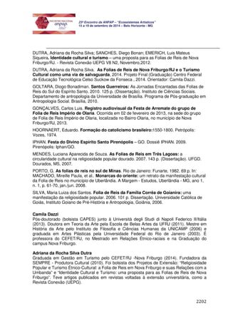 2202 
23º Encontro da ANPAP – “Ecossistemas Artísticos” 
15 a 19 de setembro de 2014 – Belo Horizonte - MG 
DUTRA, Adriana da Rocha Silva; SANCHES, Diego Bonan; EMERICH, Luis Mateus 
Siqueira. Identidade cultural e turismo – uma proposta para as Folias de Reis de Nova 
Friburgo/RJ. - Revista Conexão UEPG V8 N2, Novembro,2012. 
DUTRA, Adriana da Rocha Silva. As Folias de Reis de Nova Friburgo/RJ e o Turismo 
Cultural como uma via de salvaguarda, 2014. Projeto Final (Graduação) Centro Federal 
de Educação Tecnológica Celso Suckow da Fonseca , 2014. Orientador: Camila Dazzi. 
GOLTARA, Diogo Bonadiman. Santos Guerreiros: As Jornadas Encantadas das Folias de 
Reis do Sul do Espírito Santo. 2010. 125 p. (Dissertação). Instituto de Ciências Sociais. 
Departamento de antropologia da Universidade de Brasília. Programa de Pós-graduação em 
Antropologia Social. Brasília, 2010. 
GONÇALVES, Carlos Luis. Registro audiovisual da Festa de Arremate do grupo de 
Folia de Reis Império de Olaria. Ocorrida em 02 de fevereiro de 2013, na sede do grupo 
de Folia de Reis Império de Olaria, localizada no Bairro Olaria, no município de Nova 
Friburgo/RJ, 2013. 
HOORNAERT, Eduardo. Formação do catolicismo brasileiro:1550-1800. Petrópolis: 
Vozes, 1974. 
IPHAN. Festa do Divino Espírito Santo Pirenópolis – GO. Dossiê IPHAN. 2009. 
Pirenópolis: Iphan/GO. 
MENDES, Luciana Aparecida de Souza. As Folias de Reis em Três Lagoas: a 
circularidade cultural na religiosidade popular dourado. 2007. 143 p. (Dissertação). UFGD. 
Dourados, MS, 2007. 
PORTO, G. As folias de reis no sul de Minas. Rio de Janeiro: Funarte, 1982. 69 p. In: 
MACHADO, Mireille Paula, et al.. Monarcas do oriente: um retrato da manifestação cultural 
da Folia de Reis no município de Uberlândia. A Margem - Estudos, Uberlândia - MG, ano 1, 
n. 1, p. 61-70, jan./jun. 2008. 
SILVA, Maria Luiza dos Santos. Folia de Reis da Família Corrêa de Goianira: uma 
manifestação da religiosidade popular. 2006. 101 p. Dissertação. Universidade Católica de 
Goiás, Instituto Goiano de Pré-História e Antropologia, Goiânia, 2006. 
Camila Dazzi 
Pós-doutorado (bolsista CAPES) junto à Università degli Studi di Napoli Federico II/Itália 
(2013). Doutora em Teoria da Arte pela Escola de Belas Artes da UFRJ (2011). Mestre em 
História da Arte pelo Instituto de Filosofia e Ciências Humanas da UNICAMP (2006) e 
graduada em Artes Plásticas pela Universidade Federal do Rio de Janeiro (2003). É 
professora do CEFET/RJ, no Mestrado em Relações Étnico-raciais e na Graduação do 
campus Nova Friburgo. 
Adriana da Rocha Silva Dutra 
Graduada em Gestão em Turismo pelo CEFET/RJ -Nova Friburgo (2014). Fundadora da 
SEMPRE - Produtora Cultural (2010). Foi bolsista dos Projetos de Extensão: “Religiosidade 
Popular e Turismo Étnico-Cultural: a Folia de Reis em Nova Friburgo e suas Relações com a 
Umbanda” e “Identidade Cultural e Turismo: uma proposta para as Folias de Reis de Nova 
Friburgo”. Teve artigos publicados em revistas voltadas à extensão universitária, como a 
Revista Conexão (UEPG). 
