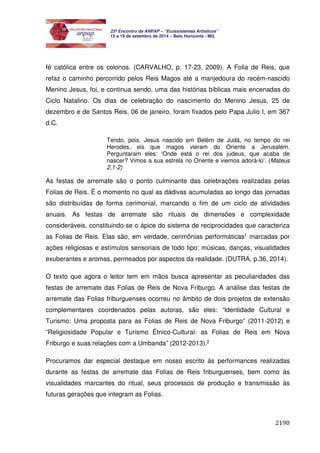 2190 
23º Encontro da ANPAP – “Ecossistemas Artísticos” 
15 a 19 de setembro de 2014 – Belo Horizonte - MG 
fé católica entre os colonos. (CARVALHO, p. 17-23, 2009). A Folia de Reis, que 
refaz o caminho percorrido pelos Reis Magos até a manjedoura do recém-nascido 
Menino Jesus, foi, e continua sendo, uma das histórias bíblicas mais encenadas do 
Ciclo Natalino. Os dias de celebração do nascimento do Menino Jesus, 25 de 
dezembro e de Santos Reis, 06 de janeiro, foram fixados pelo Papa Julio I, em 367 
d.C. 
Tendo, pois, Jesus nascido em Belém de Judá, no tempo do rei 
Herodes, eis que magos vieram do Oriente a Jerusalém. 
Perguntaram eles: ‘Onde está o rei dos judeus, que acaba de 
nascer? Vimos a sua estrela no Oriente e viemos adorá-lo’. (Mateus 
2,1-2) 
As festas de arremate são o ponto culminante das celebrações realizadas pelas 
Folias de Reis. É o momento no qual as dádivas acumuladas ao longo das jornadas 
são distribuídas de forma cerimonial, marcando o fim de um ciclo de atividades 
anuais. As festas de arremate são rituais de dimensões e complexidade 
consideráveis, constituindo-se o ápice do sistema de reciprocidades que caracteriza 
as Folias de Reis. Elas são, em verdade, cerimônias performáticas1 marcadas por 
ações religiosas e estímulos sensoriais de todo tipo: músicas, danças, visualidades 
exuberantes e aromas, permeados por aspectos da realidade. (DUTRA, p.36, 2014). 
O texto que agora o leitor tem em mãos busca apresentar as peculiaridades das 
festas de arremate das Folias de Reis de Nova Friburgo. A análise das festas de 
arremate das Folias friburguenses ocorreu no âmbito de dois projetos de extensão 
complementares coordenados pelas autoras, são eles: “Identidade Cultural e 
Turismo: Uma proposta para as Folias de Reis de Nova Friburgo” (2011-2012) e 
“Religiosidade Popular e Turismo Étnico-Cultural: as Folias de Reis em Nova 
Friburgo e suas relações com a Umbanda” (2012-2013).2 
Procuramos dar especial destaque em nosso escrito às performances realizadas 
durante as festas de arremate das Folias de Reis friburguenses, bem como às 
visualidades marcantes do ritual, seus processos de produção e transmissão às 
futuras gerações que integram as Folias. 
 