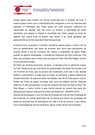 2192 
23º Encontro da ANPAP – “Ecossistemas Artísticos” 
15 a 19 de setembro de 2014 – Belo Horizonte - MG 
através dessa ação mantêm um vínculo ininterrupto com o fundador da Folia. A 
mesma prática ocorre com a indumentária dos integrantes e com as mascaras dos 
palhaços. A identidade das Folias passa por esse processo tradicional de 
transmissão de saberes, que não exclui, no entanto, a assimilação de novos 
elementos, que passam a integrar a visualidade das Folias, graças as trocas de 
saberes que ocorre entre os foliões mais idosos e as novas gerações que 
gradualmente se tornam parte das Folias friburguenses. 
O trânsito entre os grupos é constante, atendendo alguns grupos a convite não só 
para se apresentarem nas festas de arremate, bem como para participarem de 
eventos dentro e fora do município. Há, mesmo, o empréstimo de algum folião, 
quando há alguma necessidade, a exemplo do sanfoneiro da Folia Unido dos Três 
Reis, que participou como músico junto ao grupo de Folia Três Reis Magos, durante 
a sua Festa de Arremate. 
As festas de arremate promovem, portanto, a interação entre os diferentes grupos 
de Folia. Observou-se que a dinâmica de apresentação nas festas de arremate é de 
um Encontro de Folia, pois os grupos vêm produzidos, com todo o seu aparato 
estético e performático. A cada hora um grupo se apresenta e depois desfruta da 
refeição oferecida. Há casos de serem convidadas mais de 20 Folias para o evento. 
Podem ser Folias do próprio município, bem como de cidades vizinhas. Segundo 
relato de um dos participantes, no caso da Festa de Arremate da Folia de Reis Três 
Reis Magos, o melhor horário é pela manhã quando se reúnem boa parte dos 
palhaços para fazerem suas performances e se desafiarem. (AGUIAR, 2012). 
Quando da participação in loco na Festa de Arremate da Folia de Reis Irmandade de 
São Cristóvão, foi colhido depoimento de um devoto que afirmou ter participado de 
festas de arremate que se prolongaram por todo o final de semana, e que contou 
com a participação de mais de 40 grupos, alguns vindos até de outros Estados. 
 