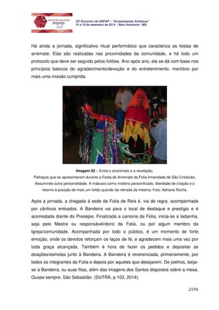 2194 
23º Encontro da ANPAP – “Ecossistemas Artísticos” 
15 a 19 de setembro de 2014 – Belo Horizonte - MG 
Há ainda a jornada, significativo ritual performático que caracteriza as festas de 
arremate. Elas são realizadas nas proximidades da comunidade, e há todo um 
protocolo que deve ser seguido pelos foliões. Ano após ano, ela se dá com base nos 
princípios básicos do agradecimento/devoção e do entretenimento, meritório por 
mais uma missão cumprida. 
Imagem 02 – Entre o anonimato e a revelação. 
Palhaços que se apresentaram durante a Festa de Arremate da Folia Irmandade de São Cristóvão. 
Assumindo outra personalidade. A máscara como mistério personificado, liberdade de criação e o 
retorno à posição de mais um folião quando da retirada da mesma. Foto: Adriana Rocha. 
Após a jornada, a chegada à sede da Folia de Reis é, via de regra, acompanhada 
por cânticos entoados. A Bandeira vai para o local de destaque e prestígio e é 
acomodada diante do Presépio. Finalizada a cantoria da Folia, inicia-se a ladainha, 
seja pelo Mestre ou responsável/dono da Folia, ou por algum membro da 
Igreja/comunidade. Acompanhada por todo o público, é um momento de forte 
emoção, onde os devotos reforçam os laços de fé, e agradecem mais uma vez por 
toda graça alcançada. Também é hora de fazer os pedidos e depositar as 
doações/esmolas junto à Bandeira. A Bandeira é reverenciada, primeiramente, por 
todos os integrantes da Folia e depois por aqueles que desejarem. De joelhos, beija-se 
a Bandeira, ou suas fitas, além das imagens dos Santos dispostos sobre a mesa. 
Quase sempre, São Sebastião. (DUTRA, p.103, 2014). 
 