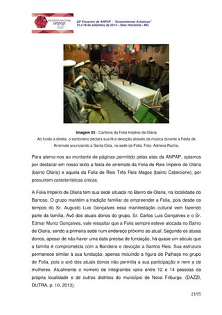 2195 
23º Encontro da ANPAP – “Ecossistemas Artísticos” 
15 a 19 de setembro de 2014 – Belo Horizonte - MG 
Imagem 03 - Cantoria da Folia Império de Olaria 
Ao fundo a direita, o sanfoneiro declara sua fé e devoção através da música durante a Festa de 
Arremate anunciando a Santa Ceia, na sede da Folia. Foto: Adriana Rocha. 
Para atemo-nos ao montante de páginas permitido pelas atas da ANPAP, optamos 
por destacar em nosso texto a festa de arremate da Folia de Reis Império de Olaria 
(bairro Olaria) e aquela da Folia de Reis Três Reis Magos (bairro Catarcione), por 
possuírem características únicas. 
A Folia Império de Olaria tem sua sede situada no Bairro de Olaria, na localidade do 
Barroso. O grupo mantém a tradição familiar de empreender a Folia, pois desde os 
tempos do Sr. Augusto Luis Gonçalves essa manifestação cultural vem fazendo 
parte da família. Avô dos atuais donos do grupo, Sr. Carlos Luis Gonçalves e o Sr. 
Edmar Muniz Gonçalves, vale ressaltar que a Folia sempre esteve alocada no Bairro 
de Olaria, sendo a primeira sede num endereço próximo ao atual. Segundo os atuais 
donos, apesar de não haver uma data precisa de fundação, há quase um século que 
a família é comprometida com a Bandeira e devoção a Santos Reis. Sua estrutura 
permanece similar à sua fundação, apenas incluindo a figura do Palhaço no grupo 
de Folia, pois o avô dos atuais donos não permitia a sua participação e nem a de 
mulheres. Atualmente o número de integrantes varia entre 12 e 14 pessoas da 
própria localidade e de outros distritos do município de Nova Friburgo. (DAZZI, 
DUTRA, p. 10, 2013). 
 