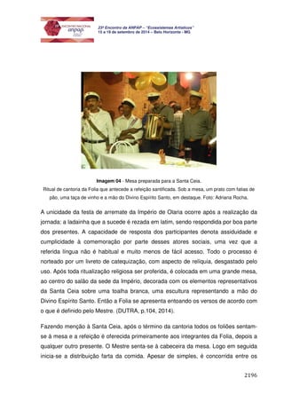 2196 
23º Encontro da ANPAP – “Ecossistemas Artísticos” 
15 a 19 de setembro de 2014 – Belo Horizonte - MG 
Imagem 04 - Mesa preparada para a Santa Ceia. 
Ritual de cantoria da Folia que antecede a refeição santificada. Sob a mesa, um prato com fatias de 
pão, uma taça de vinho e a mão do Divino Espírito Santo, em destaque. Foto: Adriana Rocha. 
A unicidade da festa de arremate da Império de Olaria ocorre após a realização da 
jornada: a ladainha que a sucede é rezada em latim, sendo respondida por boa parte 
dos presentes. A capacidade de resposta dos participantes denota assiduidade e 
cumplicidade à comemoração por parte desses atores sociais, uma vez que a 
referida língua não é habitual e muito menos de fácil acesso. Todo o processo é 
norteado por um livreto de catequização, com aspecto de relíquia, desgastado pelo 
uso. Após toda ritualização religiosa ser proferida, é colocada em uma grande mesa, 
ao centro do salão da sede da Império, decorada com os elementos representativos 
da Santa Ceia sobre uma toalha branca, uma escultura representando a mão do 
Divino Espírito Santo. Então a Folia se apresenta entoando os versos de acordo com 
o que é definido pelo Mestre. (DUTRA, p.104, 2014). 
Fazendo menção à Santa Ceia, após o término da cantoria todos os foliões sentam-se 
à mesa e a refeição é oferecida primeiramente aos integrantes da Folia, depois a 
qualquer outro presente. O Mestre senta-se à cabeceira da mesa. Logo em seguida 
inicia-se a distribuição farta da comida. Apesar de simples, é concorrida entre os 
 