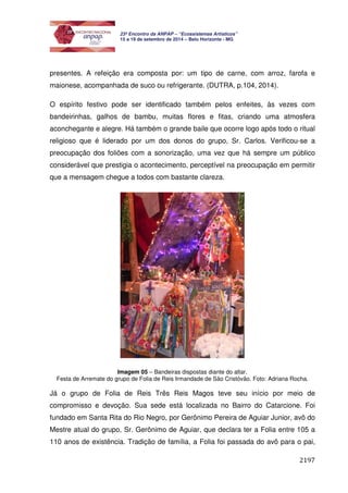2197 
23º Encontro da ANPAP – “Ecossistemas Artísticos” 
15 a 19 de setembro de 2014 – Belo Horizonte - MG 
presentes. A refeição era composta por: um tipo de carne, com arroz, farofa e 
maionese, acompanhada de suco ou refrigerante. (DUTRA, p.104, 2014). 
O espírito festivo pode ser identificado também pelos enfeites, às vezes com 
bandeirinhas, galhos de bambu, muitas flores e fitas, criando uma atmosfera 
aconchegante e alegre. Há também o grande baile que ocorre logo após todo o ritual 
religioso que é liderado por um dos donos do grupo, Sr. Carlos. Verificou-se a 
preocupação dos foliões com a sonorização, uma vez que há sempre um público 
considerável que prestigia o acontecimento, perceptível na preocupação em permitir 
que a mensagem chegue a todos com bastante clareza. 
Imagem 05 – Bandeiras dispostas diante do altar. 
Festa de Arremate do grupo de Folia de Reis Irmandade de São Cristóvão. Foto: Adriana Rocha. 
Já o grupo de Folia de Reis Três Reis Magos teve seu início por meio de 
compromisso e devoção. Sua sede está localizada no Bairro do Catarcione. Foi 
fundado em Santa Rita do Rio Negro, por Gerônimo Pereira de Aguiar Junior, avô do 
Mestre atual do grupo, Sr. Gerônimo de Aguiar, que declara ter a Folia entre 105 a 
110 anos de existência. Tradição de família, a Folia foi passada do avô para o pai, 
 