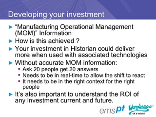 Developing your investment
► “Manufacturing Operational Management
  (MOM)” Information
► How is this achieved ?
► Your investment in Historian could deliver
  more when used with associated technologies
► Without accurate MOM information:
   ▪ Ask 20 people get 20 answers
   ▪ Needs to be in real-time to allow the shift to react
   ▪ It needs to be in the right context for the right
     people
► It’s also important to understand the ROI of
  any investment current and future.
 