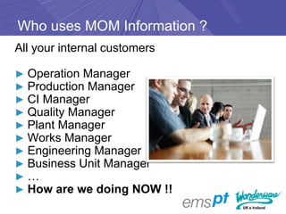 Who uses MOM Information ?
All your internal customers

► Operation Manager
► Production Manager
► CI Manager
► Quality Manager
► Plant Manager
► Works Manager
► Engineering Manager
► Business Unit Manager
►…
► How are we doing NOW !!
 