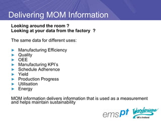 Delivering MOM Information
Looking around the room ?
Looking at your data from the factory ?

The same data for different uses:

►   Manufacturing Efficiency
►   Quality
►   OEE
►   Manufacturing KPI’s
►   Schedule Adherence
►   Yield
►   Production Progress
►   Utilisation
►   Energy

MOM information delivers information that is used as a measurement
and helps maintain sustainability
 