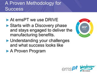 A Proven Methodology for
Success

► At emsPT we use DRIVE
► Starts with a Discovery phase
  and stays engaged to deliver the
  manufacturing benefits.
► Understanding your challenges
  and what success looks like
► A Proven Program
 