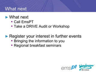 What next
► What next
  ▪ Call EmsPT
  ▪ Take a DRIVE Audit or Workshop

► Register your interest in further events
   ▪ Bringing the information to you
   ▪ Regional breakfast seminars
 