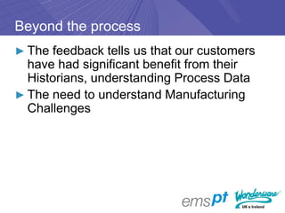 Beyond the process
► The feedback tells us that our customers
  have had significant benefit from their
  Historians, understanding Process Data
► The need to understand Manufacturing
  Challenges
 
