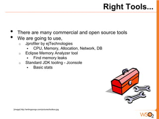Right Tools...


•       There are many commercial and open source tools
•       We are going to use,
         o       Jprofiler by ejTechnologies
                     CPU, Memory, Allocation, Network, DB
         o       Eclipse Memory Analyzer tool
                     Find memory leaks
         o       Standard JDK tooling - Jconsole
                     Basic stats




    [image] http://writingsongs.com/pictures/toolbox.jpg
 