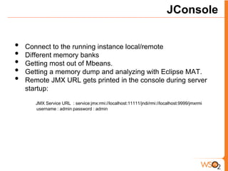 JConsole


•   Connect to the running instance local/remote
•   Different memory banks
•   Getting most out of Mbeans.
•   Getting a memory dump and analyzing with Eclipse MAT.
•   Remote JMX URL gets printed in the console during server
    startup:

       JMX Service URL : service:jmx:rmi://localhost:11111/jndi/rmi://localhost:9999/jmxrmi
       username : admin password : admin
 
