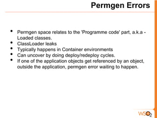 Permgen Errors


•   Permgen space relates to the 'Programme code' part, a.k.a -
    Loaded classes.
•   ClassLoader leaks
•   Typically happens in Container environments
•   Can uncover by doing deploy/redeploy cycles.
•   If one of the application objects get referenced by an object,
    outside the application, permgen error waiting to happen.
 