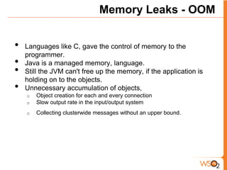 Memory Leaks - OOM


•   Languages like C, gave the control of memory to the
    programmer.
•   Java is a managed memory, language.
•   Still the JVM can't free up the memory, if the application is
    holding on to the objects.
•   Unnecessary accumulation of objects,
    o   Object creation for each and every connection
    o   Slow output rate in the input/output system
    o   Collecting clusterwide messages without an upper bound.
 