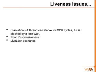 Liveness issues...




•   Starvation - A thread can starve for CPU cycles, if it is
    blocked by a lock-wait.
•   Poor Responsiveness
•   LiveLock scenarios
 