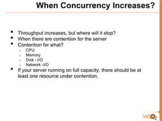 When Concurrency Increases?


•   Throughput increases, but where will it stop?
•   When there are contention for the server
•   Contention for what?
    o   CPU
    o   Memory
    o   Disk - I/O
    o   Network -I/O
•   If your server running on full capacity, there should be at
    least one resource under contention.
 