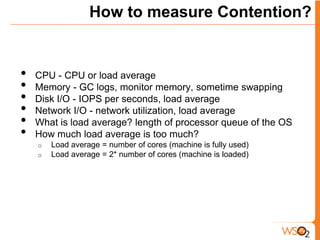 How to measure Contention?


•   CPU - CPU or load average
•   Memory - GC logs, monitor memory, sometime swapping
•   Disk I/O - IOPS per seconds, load average
•   Network I/O - network utilization, load average
•   What is load average? length of processor queue of the OS
•   How much load average is too much?
    o   Load average = number of cores (machine is fully used)
    o   Load average = 2* number of cores (machine is loaded)
 