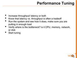 Performance Tuning


•   Increase throughput/ latency or both
•   Know that latency vs. throughput is often a tradeoff
•   Run the system and see how it does, make sure you are
    putting in enough load
•   Verify where is the bottleneck? is it CPU, memory, network,
    or disk
•   Start tuning
 